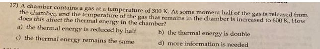17) A chamber contains a gas at a temperature of 300 K. At some moment half of the gas is released from
the chamber, and the temperature of the gas that remains in the chamber is increased to 600 K. How
does this affect the thermal energy in the chamber?
a) the thermal energy is reduced by half
b) the thermal energy is double
c) the thermal energy remains the same
d) more information is needed
