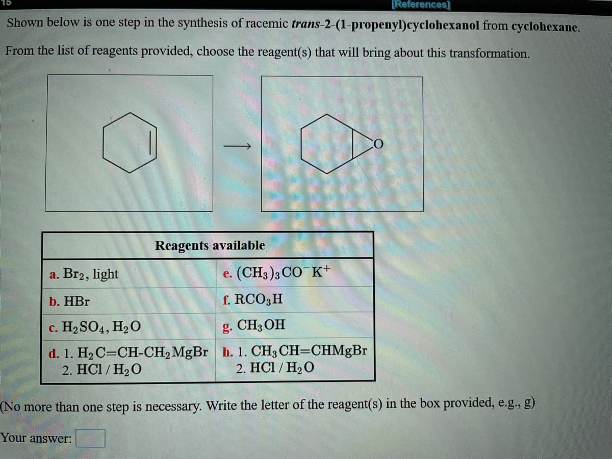 [References]
Shown below is one step in the synthesis of racemic trans-2-(1-propenyl)cyclohexanol from cyclohexane.
From the list of reagents provided, choose the reagent(s) that will bring about this transformation.
Reagents available
a. Br2, light
e. (CH3 )3 CO K+
b. HBr
f. RCO3H
c. H2 SO4, H2O
g. CH3OH
d. 1. H2 C=CH-CH2MGB h. 1. CH3 CH=CHMgBr
2. HC1 / H2 O
2. HC1 / H20
(No more than one step is necessary. Write the letter of the reagent(s) in the box provided, e.g., g)
Your answer:
