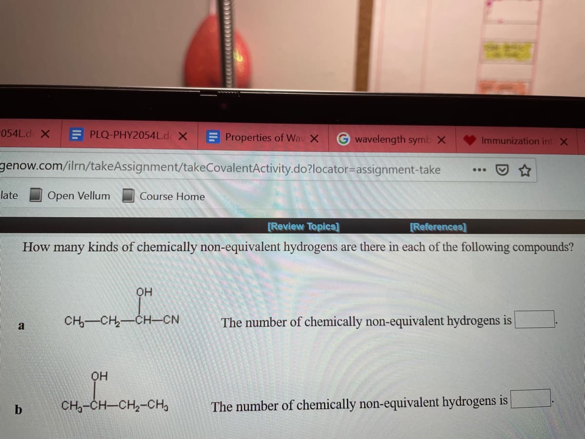 F054L.d X
E PLQ-PHY2054L.d X
Properties of Wav X
G wavelength symb X
Immunization int X
genow.com/ilrn/takeAssignment/takeCovalentActivity.do?locator=assignment-take
...
late
Open Vellum
Course Home
[Review Topics]
[References]
How many kinds of chemically non-equivalent hydrogens are there in each of the following compounds?
он
CH-CH-CH–CN
The number of chemically non-equivalent hydrogens is
a
он
CH,-CH-CH,-CH,
The number of chemically non-equivalent hydrogens is
