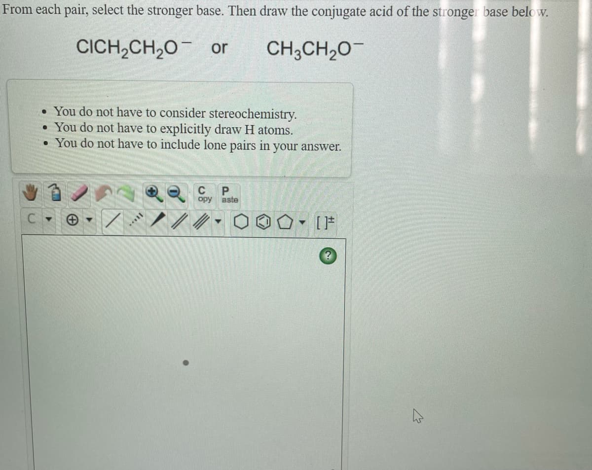 From each pair, select the stronger base. Then draw the conjugate acid of the stronger base below.
CICH,CH,0¯ or
CH;CH,0-
• You do not have to consider stereochemistry.
• You do not have to explicitly draw H atoms.
• You do not have to include lone pairs in your answer.
opy
aste
[F
