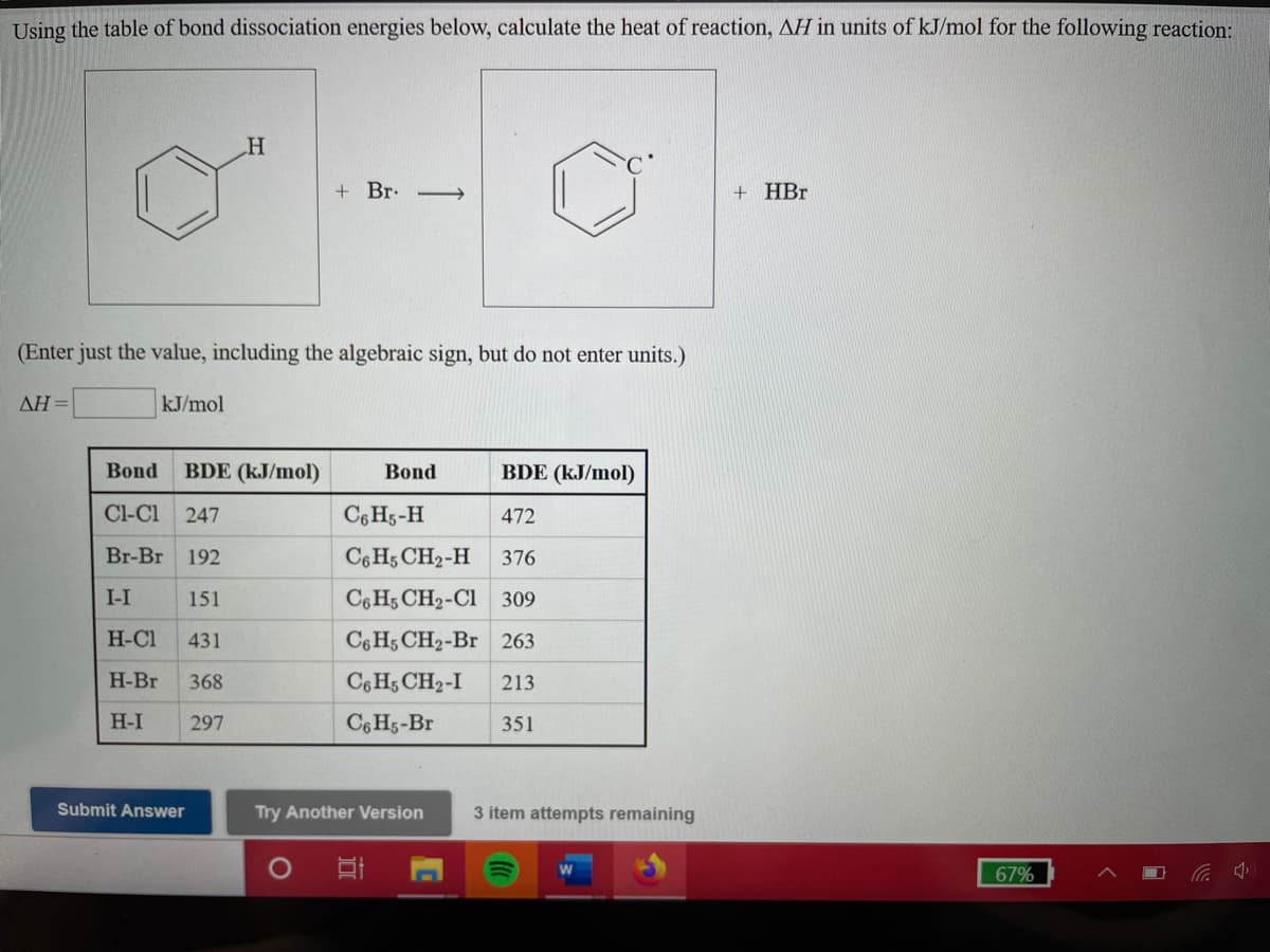 Using the table of bond dissociation energies below, calculate the heat of reaction, AH in units of kJ/mol for the following reaction:
+ Br. -→
+ HBr
(Enter just the value, including the algebraic sign, but do not enter units.)
AH =
kJ/mol
Bond
BDE (kJ/mol)
Bond
BDE (kJ/mol)
Cl-Cl
247
C6 H5-H
472
Br-Br
192
C6 H5 CH2-H
376
I-I
151
C6 H5 CH2-Cl 309
H-Cl
431
C6 H5 CH2-Br 263
H-Br
368
C6 H5 CH2-I
213
H-I
297
C6 H5-Br
351
Submit Answer
Try Another Version
3 item attempts remaining
67%
