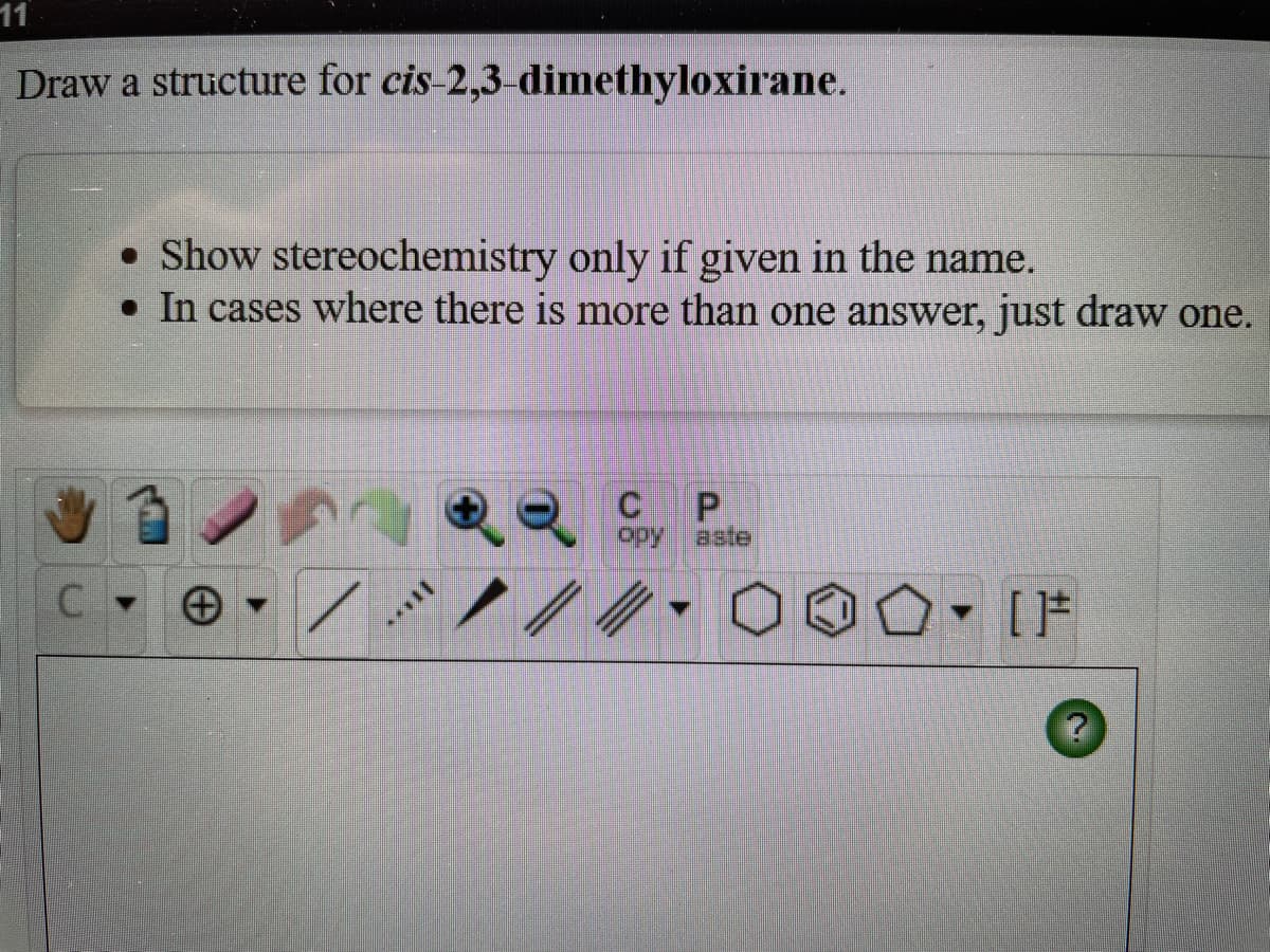 11
Draw a structure for cis-2,3-dimethyloxirane.
• Show stereochemistry only if given in the name.
• In cases where there is more than one answer, just draw one.
opy
aste
- [F
