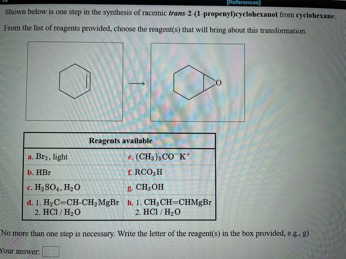 [References]
Shown below is one step in the synthesis of racemic trans-2-(1-propenyl)cyclohexanol from cyclohexane.
From the list of reagents provided, choose the reagent(s) that will bring about this transformation.
Reagents available
a. Br2, light
e. (CH3 )3 CO K+
b. HBr
f. RCO3H
c. H2 SO4, H2O
g. CH3OH
d. 1. H2 C=CH-CH2MgBr h. 1. CH3 CH=CHMgBr
2. HC1 / H2O
2. HC1 / H2 O
No more than one step is necessary. Write the letter of the reagent(s) in the box provided, e.g., g)
Your answer:
