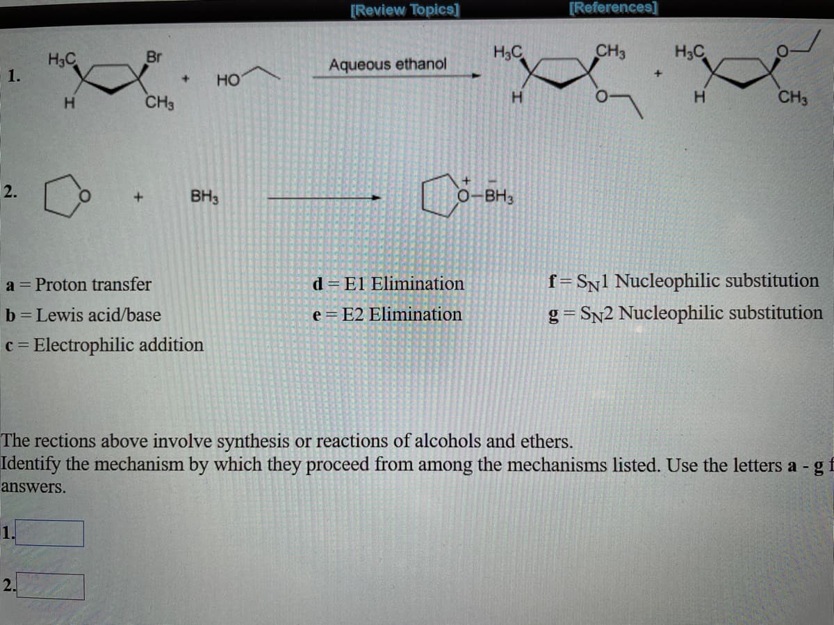 [Review Topics]
[References]
Br
H3C
CH3
H3C
H3C
1.
Aqueous ethanol
+
HO
+]
H.
CH3
H.
CH3
BH3
O-BH3
f=Sn1 Nucleophilic substitution
g = Sn2 Nucleophilic substitution
a = Proton transfer
d = El Elimination
b Lewis acid/base
e = E2 Elimination
c = Electrophilic addition
The rections above involve synthesis or reactions of alcohols and ethers.
Identify the mechanism by which they proceed from among the mechanisms listed. Use the letters a - gf
answers.
2.
