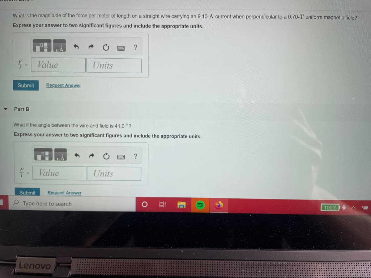 What is the magnitude of the force per meter of length on a straight wire carrying an 9.10-A current when perpendicular to a 0.70-T uniform magnetic field?
Express your answer to two significant figures and include the appropriate units.
?
Value
Units
%3D
Submit
Request Answer
Part B
What if the angle between the wire and field is 41.0 °?
Express your answer to two significant figures and include the appropriate units.
?
F
1.
Value
Units
Submit
Request Answer
P Type here to search
100%
Lenovo
