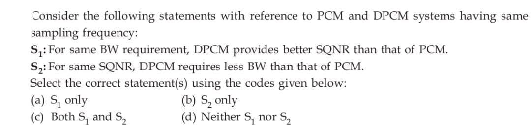 Consider the following statements with reference to PCM and DPCM systems having same
sampling frequency:
S₁: For same BW requirement, DPCM provides better SQNR than that of PCM.
S₂: For same SQNR, DPCM requires less BW than that of PCM.
Select the correct statement(s) using the codes given below:
(b) S, only
(d) Neither S, nor S₂
(a) S, only
(c) Both S, and S₂