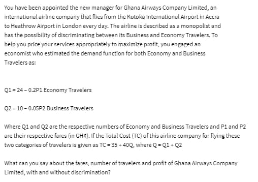 You have been appointed the new manager for Ghana Airways Company Limited, an
international airline company that flies from the Kotoka International Airport in Accra
to Heathrow Airport in London every day. The airline is described as a monopolist and
has the possibility of discriminating between its Business and Economy Travelers. To
help you price your services appropriately to maximize profit, you engaged an
economist who estimated the demand function for both Economy and Business
Travelers as:
Q1=24 -0.2P1 Economy Travelers
Q2 = 10 -0.05P2 Business Travelers
Where Q1 and Q2 are the respective numbers of Economy and Business Travelers and P1 and P2
are their respective fares (in GHC). If the Total Cost (TC) of this airline company for flying these
two categories of travelers is given as TC = 35+400, where Q=Q1+Q2
What can you say about the fares, number of travelers and profit of Ghana Airways Company
Limited, with and without discrimination?