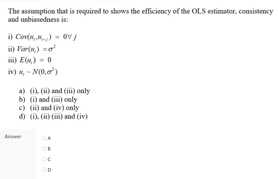 The assumption that is required to shows the efficiency of the OLS estimator, consistency
and unbiasedness is:
i) Cov(u,,u-;)
{ A0
ii) Var(u,) =o?
iii) E(u,) = 0
iv) u, ~ N(0,0²)
a) (i), (ii) and (iii) only
b) (i) and (iii) only
c) (ii) and (iv) only
d) (i), (ii) (iii) and (iv)
Answer
O A
OD
