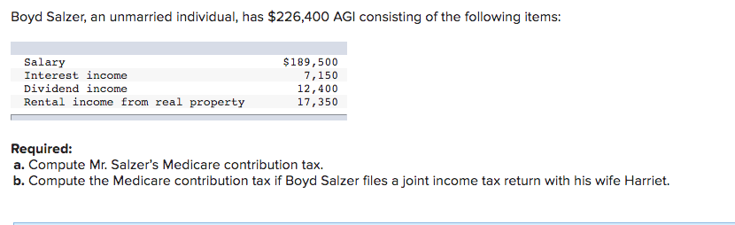 Boyd Salzer, an unmarried individual, has $226,400 AGI consisting of the following items:
Salary
Interest income
$189,500
7,150
12,400
17,350
Dividend income
Rental income from real property
Required:
a. Compute Mr. Salzer's Medicare contribution tax.
b. Compute the Medicare contribution tax if Boyd Salzer files a joint income tax return with his wife Harriet.
