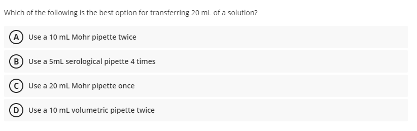 Which of the following is the best option for transferring 20 mL of a solution?
A Use a 10 ml Mohr pipette twice
B Use a 5ml serological pipette 4 times
Use a 20 ml Mohr pipette once
D Use a 10 mL volumetric pipette twice
