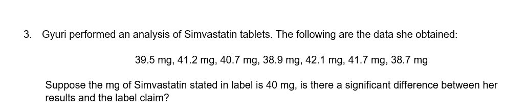 3. Gyuri performed an analysis of Simvastatin tablets. The following are the data she obtained:
39.5 mg, 41.2 mg, 40.7 mg, 38.9 mg, 42.1 mg, 41.7 mg, 38.7 mg
Suppose the mg of Simvastatin stated in label is 40 mg, is there a significant difference between her
results and the label claim?
