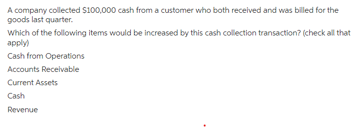 A company collected $100,000 cash from a customer who both received and was billed for the
goods last quarter.
Which of the following items would be increased by this cash collection transaction? (check all that
apply)
Cash from Operations
Accounts Receivable
Current Assets
Cash
Revenue