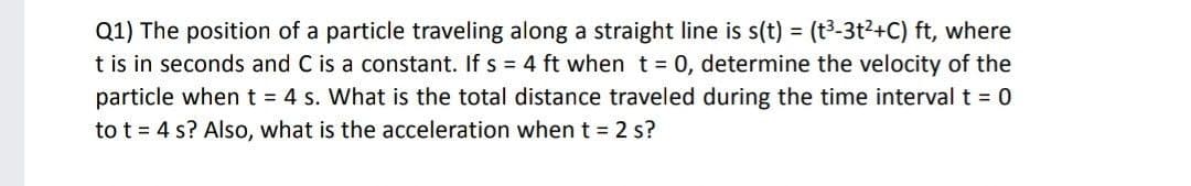 Q1) The position of a particle traveling along a straight line is s(t) = (t³-3t²+C) ft, where
t is in seconds and C is a constant. If s = 4 ft when t= 0, determine the velocity of the
particle whent = 4 s. What is the total distance traveled during the time interval t = 0
to t = 4 s? Also, what is the acceleration when t = 2 s?
