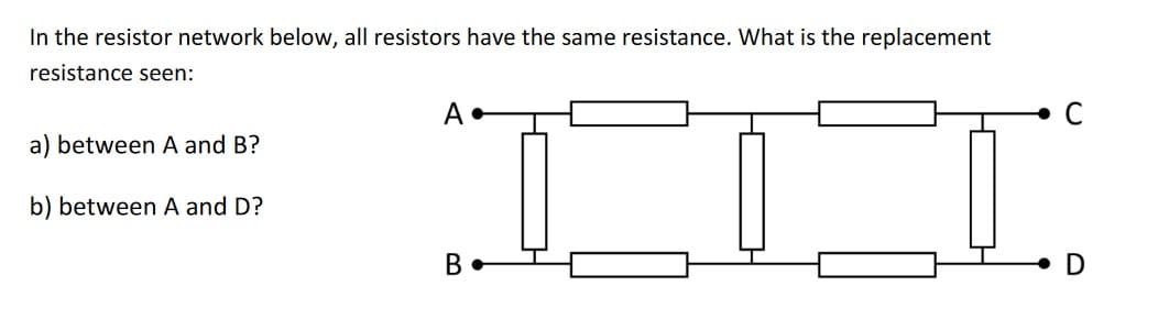In the resistor network below, all resistors have the same resistance. What is the replacement
resistance seen:
a) between A and B?
b) between A and D?
A.
B
D
