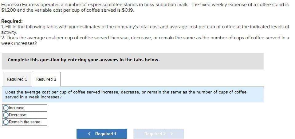 Espresso Express operates a number of espresso coffee stands in busy suburban malls. The fixed weekly expense of a coffee stand is
$1,200 and the variable cost per cup of coffee served is $0.19.
Required:
1. Fill in the following table with your estimates of the company's total cost and average cost per cup of coffee at the indicated levels of
activity.
2. Does the average cost per cup of coffee served increase, decrease, or remain the same as the number of cups of coffee served in a
week increases?
Complete this question by entering your answers in the tabs below.
Required 1 Required 2
Does the average cost per cup of coffee served increase, decrease, or remain the same as the number of cups of coffee
served in a week increases?
Increase
Decrease
Remain the same
< Required 1
Required 2 >