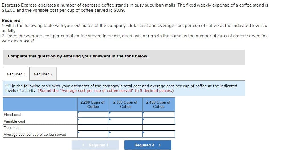 Espresso Express operates a number of espresso coffee stands in busy suburban malls. The fixed weekly expense of a coffee stand is
$1,200 and the variable cost per cup of coffee served is $0.19.
Required:
1. Fill in the following table with your estimates of the company's total cost and average cost per cup of coffee at the indicated levels of
activity.
2. Does the average cost per cup of coffee served increase, decrease, or remain the same as the number of cups of coffee served in a
week increases?
Complete this question by entering your answers in the tabs below.
Required 1 Required 2
Fill in the following table with your estimates of the company's total cost and average cost per cup of coffee at the indicated
levels of activity. (Round the "Average cost per cup of coffee served" to 3 decimal places.)
2,200 Cups of 2,300 Cups of
Coffee
Coffee
2,400 Cups of
Coffee
Fixed cost
Variable cost
Total cost
Average cost per cup of coffee served
< Required 1
Required 2 >