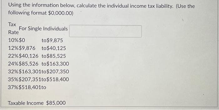 Using the information below, calculate the individual income tax liability. (Use the
following format $0,000.00)
Tax
Rate
10% $0
to $9,875
12% $9,876
to $40,125
22% $40,126
to $85,525
24% $85,526 to $163,300
32% $163,301 to $207,350
35% $207,351to $518,400
37%$518,401to
For Single Individuals
Taxable Income $85,000