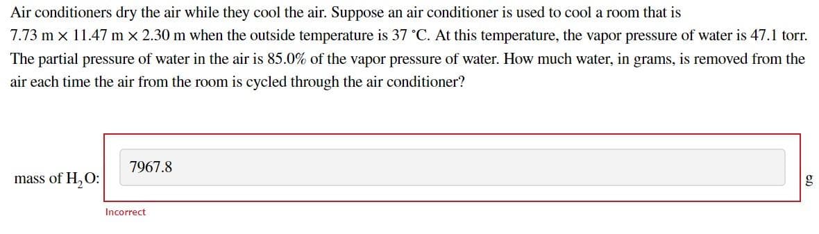 Air conditioners dry the air while they cool the air. Suppose an air conditioner is used to cool a room that is
7.73 m x 11.47 m x 2.30 m when the outside temperature is 37 °C. At this temperature, the vapor pressure of water is 47.1 torr.
The partial pressure of water in the air is 85.0% of the vapor pressure of water. How much water, in grams, is removed from the
air each time the air from the room is cycled through the air conditioner?
7967.8
mass of H, O:
g
Incorrect
