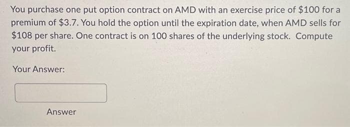 You purchase one put option contract on AMD with an exercise price of $100 for a
premium of $3.7. You hold the option until the expiration date, when AMD sells for
$108 per share. One contract is on 100 shares of the underlying stock. Compute
your profit.
Your Answer:
Answer