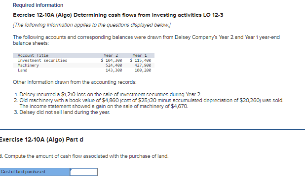 Required Information
Exercise 12-10A (Algo) Determining cash flows from Investing activities LO 12-3
[The following information applies to the questions displayed below.]
The following accounts and corresponding balances were drawn from Delsey Company's Year 2 and Year 1 year-end
balance sheets:
Account Title
Investment securities
Machinery
Land
Exercise 12-10A (Algo) Part d
Year 2
$ 104,300
524,400
143,300
Other Information drawn from the accounting records:
1. Delsey Incurred a $1,210 loss on the sale of Investment securities during Year 2.
2. Old machinery with a book value of $4,860 (cost of $25.120 minus accumulated depreciation of $20,260) was sold.
The Income statement showed a gain on the sale of machinery of $4,670.
3. Delsey did not sell land during the year.
Year 1
$ 115,480
427,900
100, 200
Cost of land purchased
1. Compute the amount of cash flow associated with the purchase of land.