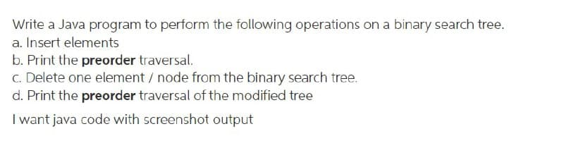 Write a Java program to perform the following operations on a binary search tree.
a. Insert elements
b. Print the preorder traversal.
C. Delete one element / node from the binary search tree.
d. Print the preorder traversal of the modified tree
I want java code with screenshot output
