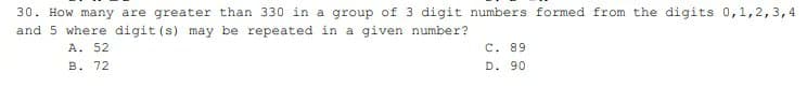 30. How many are greater than 330 in a group of 3 digit numbers formed from the digits 0,1,2,3,4
and 5 where digit (s) may be repeated in a given number?
A. 52
C. 89
B. 72
D. 90
