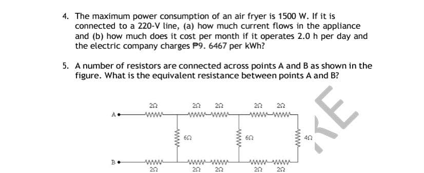 4. The maximum power consumption of an air fryer is 1500 W. If it is
connected to a 220-V line, (a) how much current flows in the appliance
and (b) how much does it cost per month if it operates 2.0 h per day and
the electric company charges P9. 6467 per kWh?
5. A number of resistors are connected across points A and B as shown in the
figure. What is the equivalent resistance between points A and B?
22
22
22
22
A.
ww-
ww-ww-
ww.ww
40
ww
22
www-www
wwwww
20
22
B.
KE
ww
ww
ww
