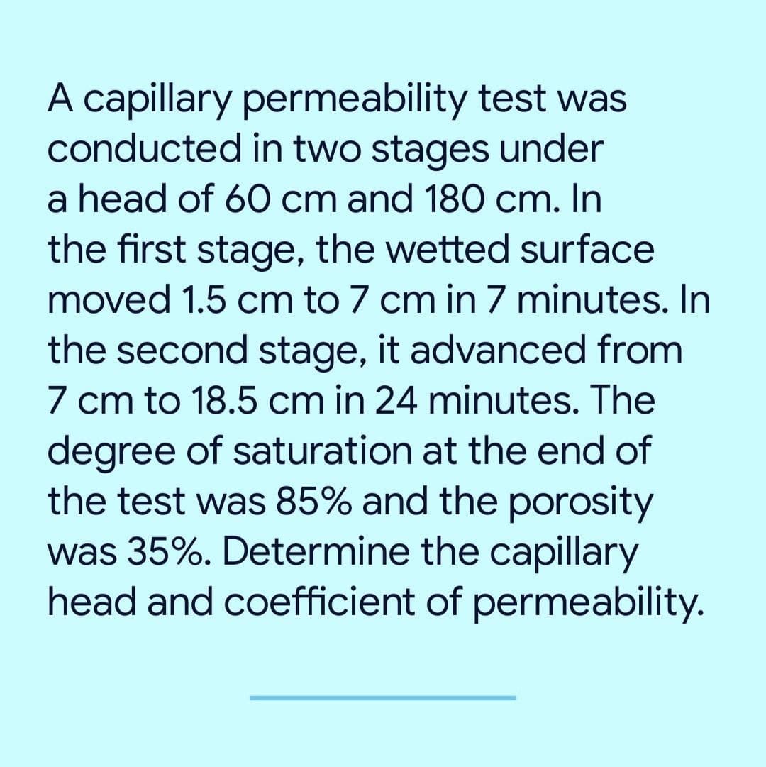 A capillary permeability test was
conducted in two stages under
a head of 60 cm and 180 cm. In
the first stage, the wetted surface
moved 1.5 cm to 7 cm in 7 minutes. In
the second stage, it advanced from
7 cm to 18.5 cm in 24 minutes. The
degree of saturation at the end of
the test was 85% and the porosity
was 35%. Determine the capillary
head and coefficient of permeability.
