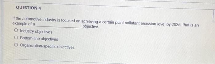 QUESTION 4
If the automotive industry is focused on achieving a certain plant pollutant emission level by 2025, that is an
example of a
objective
O Industry objectives
O Bottom-line objectives
O Organization-specific objectives