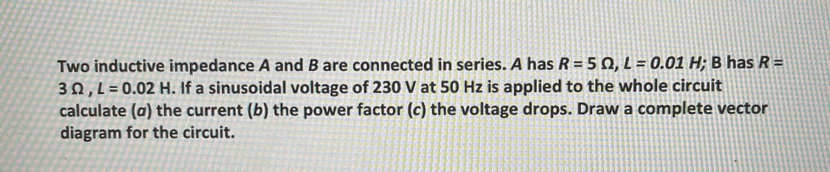 Two inductive impedance A and B are connected in series. A has R = 5 0, L = 0.01 H; B has R =
30, L= 0.02 H. If a sinusoidal voltage of 230 V at 50 Hz is applied to the whole circuit
calculate (a) the current (b) the power factor (c) the voltage drops. Draw a complete vector
diagram for the circuit.

