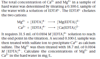 The total concentration of Ca²+ and Mg²+ in a sample of
hard water was determined by titrating a 0.100-L sample of
the water with a solution of EDTA. The EDTA chelates
the two cations:
Mg+ + [EDTA]+
Ca2+ + [EDTA]+
[Mg(EDTA)]²-
[Ca(EDTA)]?-
It requires 31.5 ml. of 0.0104 M[EDTA]* solution to reach
the end point in the titration. A second 0.100-L sample was
then treated with sulfate ion to precipitate Ca?+ as calcium
sulfate. The Mg2+ was then titrated with 18.7 mL of 0.0104
M [EDTA]*. Calculate the concentrations of Mg²+ and
Ca2 in the hard water in mg/L.
