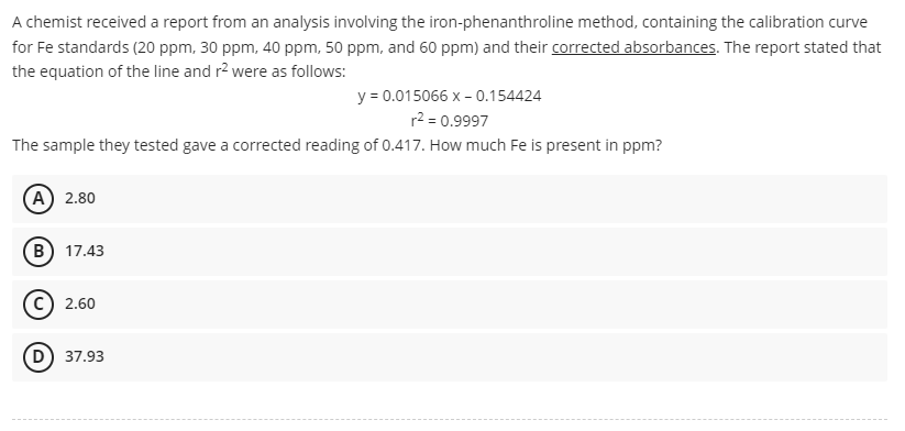 A chemist received a report from an analysis involving the iron-phenanthroline method, containing the calibration curve
for Fe standards (20 ppm, 30 ppm, 40 ppm, 50 ppm, and 60 ppm) and their corrected absorbances. The report stated that
the equation of the line and r² were as follows:
y = 0.015066 x -0.154424
r² = 0.9997
The sample they tested gave a corrected reading of 0.417. How much Fe is present in ppm?
A) 2.80
B) 17.43
C) 2.60
D) 37.93