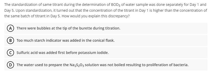 The standardization of same titrant during the determination of BOD5 of water sample was done separately for Day 1 and
Day 5. Upon standardization, it turned out that the concentration of the titrant in Day 1 is higher than the concentration of
the same batch of titrant in Day 5. How would you explain this discrepancy?
(A) There were bubbles at the tip of the burette during titration.
(B) Too much starch indicator was added in the conical flask.
Sulfuric acid was added first before potassium iodide.
(D) The water used to prepare the Na₂S₂O3 solution was not boiled resulting to proliferation of bacteria.