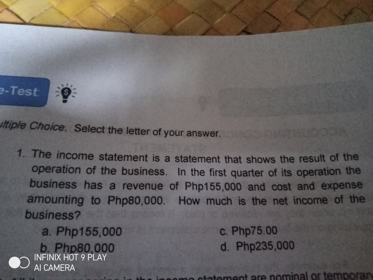 e-Test
uitiple Choice. Select the letter of your answer.
1. The income statement is a statement that shows the result of the
operation of the business. In the first quarter of its operation the
business has a revenue of Php155,000 and cost and expense
amounting to Php80,000. How much is the net income of the
business?
C. Php75.00
d. Php235,000
a. Php155,000
b. Php80,000
INFINIX HOT 9 PLAY
Al CAMERA
ntatement are nominal or temporary
