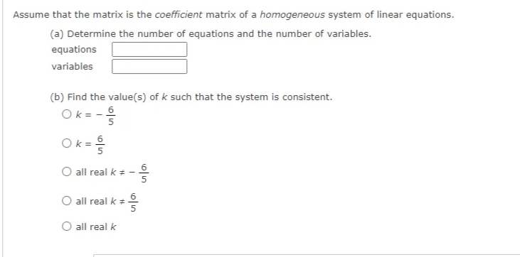 Assume that the matrix is the coefficient matrix of a homogeneous system of linear equations.
(a) Determine the number of equations and the number of variables.
equations
variables
(b) Find the value(s) of k such that the system is consistent.
Ok = - 6
5
Ok= 6
O all real k * -
O all real k = 6
5
all real k
