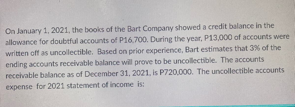 On January 1, 2021, the books of the Bart Company showed a credit balance in the
allowance for doubtful accounts of P16,700. During the year, P13,000 of accounts were
written off as uncollectible. Based on prior experience, Bart estimates that 3% of the
ending accounts receivable balance will prove to be uncollectible. The accounts
receivable balance as of December 31, 2021, is P720,000. The uncollectible accounts
expense for 2021 statement of income is:
