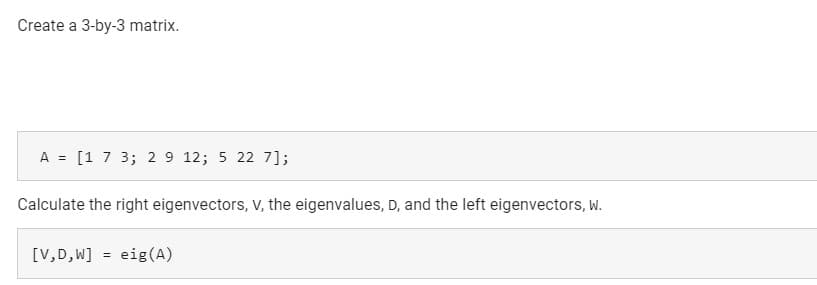 Create a 3-by-3 matrix.
A = [1 7 3; 2 9 12; 5 22 7];
Calculate the right eigenvectors, V, the eigenvalues, D, and the left eigenvectors, W.
[V,D,W]
eig(A)
%3!
