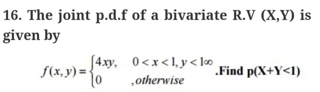 16. The joint p.d.f of a bivariate R.V (X,Y) is
given by
4xy, 0<x<1, y < 10⁰0
, otherwise
f(x, y) = { 0
.Find p(X+Y<1)