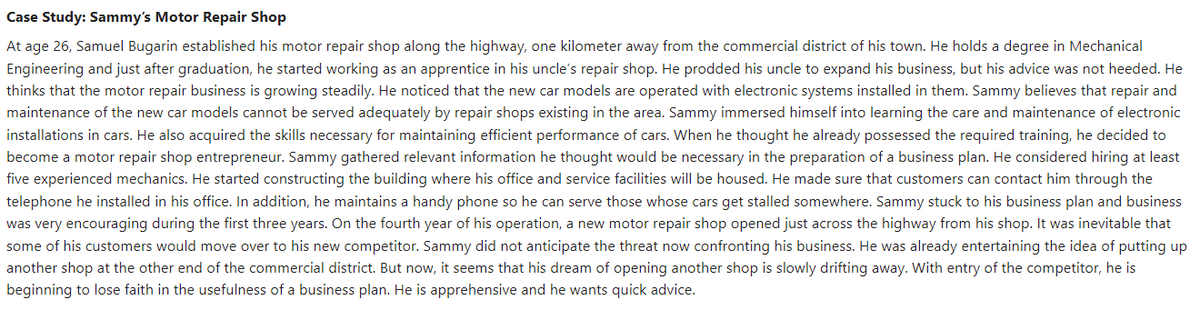 Case Study: Sammy's Motor Repair Shop
At age 26, Samuel Bugarin established his motor repair shop along the highway, one kilometer away from the commercial district of his town. He holds a degree in Mechanical
Engineering and just after graduation, he started working as an apprentice in his uncle's repair shop. He prodded his uncle to expand his business, but his advice was not heeded. He
thinks that the motor repair business is growing steadily. He noticed that the new car models are operated with electronic systems installed in them. Sammy believes that repair and
maintenance of the new car models cannot be served adequately by repair shops existing in the area. Sammy immersed himself into learning the care and maintenance of electronic
installations in cars. He also acquired the skills necessary for maintaining efficient performance of cars. When he thought he already possessed the required training, he decided to
become a motor repair shop entrepreneur. Sammy gathered relevant information he thought would be necessary in the preparation of a business plan. He considered hiring at least
five experienced mechanics. He started constructing the building where his office and service facilities will be housed. He made sure that customers can contact him through the
telephone he installed in his office. In addition, he maintains a handy phone so he can serve those whose cars get stalled somewhere. Sammy stuck to his business plan and business
was very encouraging during the first three years. On the fourth year of his operation, a new motor repair shop opened just across the highway from his shop. It was inevitable that
some of his customers would move over to his new competitor. Sammy did not anticipate the threat now confronting his business. He was already entertaining the idea of putting up
another shop at the other end of the commercial district. But now, it seems that his dream of opening another shop is slowly drifting away. With entry of the competitor, he is
beginning to lose faith in the usefulness of a business plan. He is apprehensive and he wants quick advice.