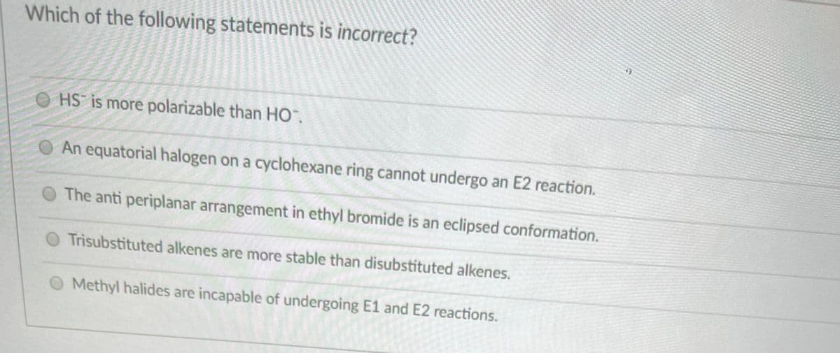 Which of the following statements is incorrect?
O HS is more polarizable than HO.
An equatorial halogen on a cyclohexane ring cannot undergo an E2 reaction.
The anti periplanar arrangement in ethyl bromide is an eclipsed conformation.
O Trisubstituted alkenes are more stable than disubstituted alkenes.
Methyl halides are incapable of undergoing E1 and E2 reactions.
