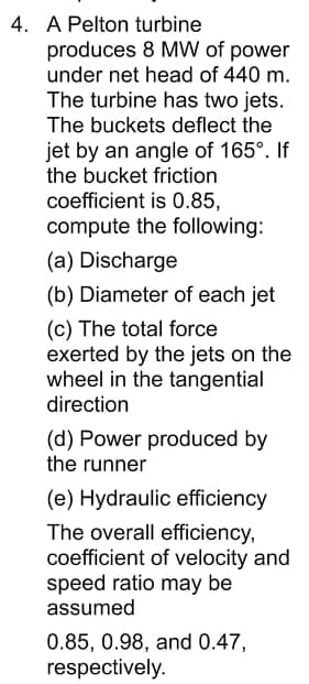 4. A Pelton turbine
produces 8 MW of power
under net head of 440 m.
The turbine has two jets.
The buckets deflect the
jet by an angle of 165°. If
the bucket friction
coefficient is 0.85,
compute the following:
(a) Discharge
(b) Diameter of each jet
(c) The total force
exerted by the jets on the
wheel in the tangential
direction
(d) Power produced by
the runner
(e) Hydraulic efficiency
The overall efficiency,
coefficient of velocity and
speed ratio may be
assumed
0.85, 0.98, and 0.47,
respectively.
