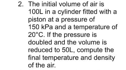 2. The initial volume of air is
100L in a cylinder fitted with a
piston at a pressure of
150 kPa and a temperature of
20°C. If the pressure is
doubled and the volume is
reduced to 50L, compute the
final temperature and density
of the air.
