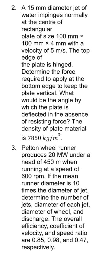 2. A 15 mm diameter jet of
water impinges normally
at the centre of
rectangular
plate of size 100 mm x
100 mm x 4 mm with a
velocity of 5 m/s. The top
edge of
the plate is hinged.
Determine the force
required to apply at the
bottom edge to keep the
plate vertical. What
would be the angle by
which the plate is
deflected in the absence
of resisting force? The
density of plate material
is 7850 kg/m".
3. Pelton wheel runner
produces 20 MW under a
head of 450 m when
running at a speed of
600 rpm. If the mean
runner diameter is 10
times the diameter of jet,
determine the number of
jets, diameter of each jet,
diameter of wheel, and
discharge. The overall
efficiency, coefficient of
velocity, and speed ratio
are 0.85, 0.98, and 0.47,
respectively.
