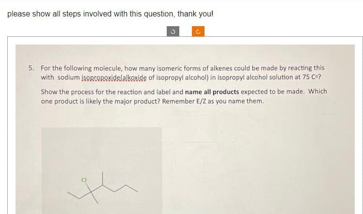 please show all steps involved with this question, thank you!
5. For the following molecule, how many isomeric forms of alkenes could be made by reacting this
with sodium isopropoxide(alkoxide of isopropyl alcohol) in isopropyl alcohol solution at 75 Cº?
Show the process for the reaction and label and name all products expected to be made. Which
one product is likely the major product? Remember E/Z as you name them.
H