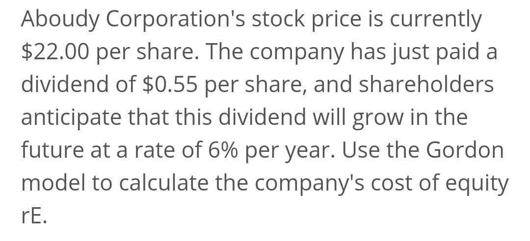 Aboudy Corporation's stock price is currently
$22.00 per share. The company has just paid a
dividend of $0.55 per share, and shareholders
anticipate that this dividend will grow in the
future at a rate of 6% per year. Use the Gordon
model to calculate the company's cost of equity
rE.
