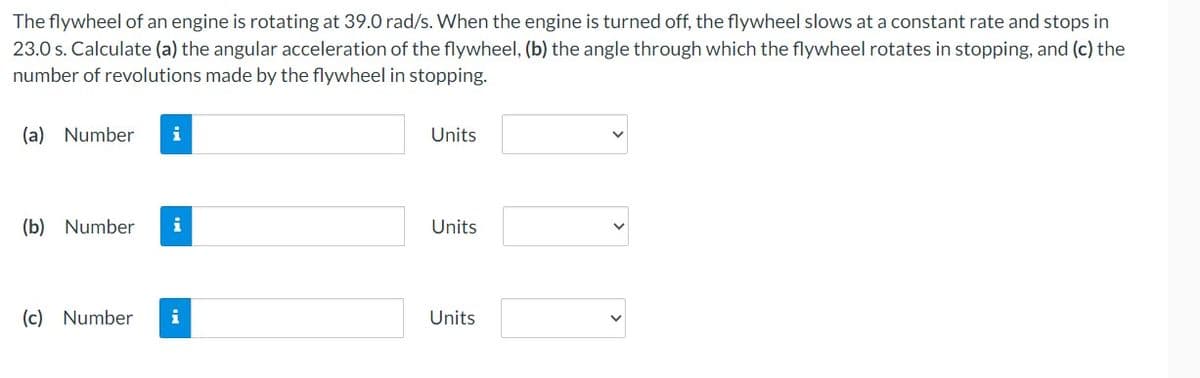 The flywheel of an engine is rotating at 39.0 rad/s. When the engine is turned off, the flywheel slows at a constant rate and stops in
23.0 s. Calculate (a) the angular acceleration of the flywheel, (b) the angle through which the flywheel rotates in stopping, and (c) the
number of revolutions made by the flywheel in stopping.
(a) Number
(b) Number i
(c) Number
i
Units
Units
Units
