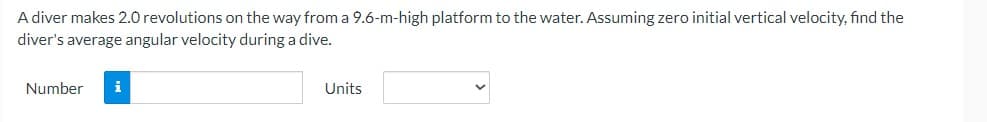 A diver makes 2.0 revolutions on the way from a 9.6-m-high platform to the water. Assuming zero initial vertical velocity, find the
diver's average angular velocity during a dive.
Number i
Units