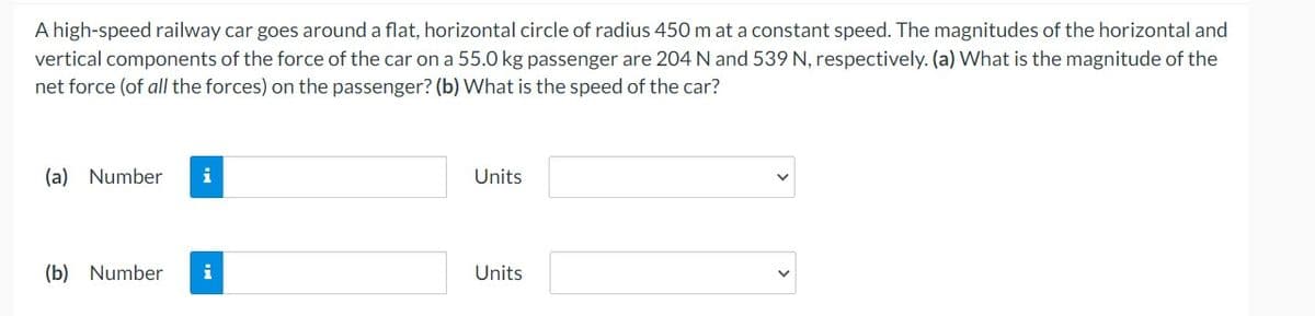 A high-speed railway car goes around a flat, horizontal circle of radius 450 m at a constant speed. The magnitudes of the horizontal and
vertical components of the force of the car on a 55.0 kg passenger are 204 N and 539 N, respectively. (a) What is the magnitude of the
net force (of all the forces) on the passenger? (b) What is the speed of the car?
(a) Number i
(b) Number
Units
Units