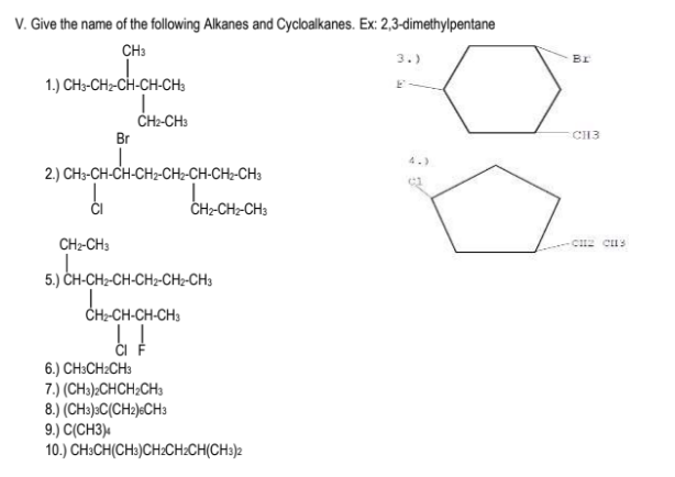 V. Give the name of the following Alkanes and Cycloalkanes. Ex: 2,3-dimethylpentane
CH3
3.)
BI
1.) CH3-CH2-CH-CH-CH:
CH2-CH3
Br
CH3
4.)
2.) CH3-CH-CH-CH2-CH2-CH-CH2-CH3
CH2-CH2-CH3
CH2-CH3
5.) CH-CH2-CH-CH2-CH;-CH3
+-CH-CH;
6.) CH3CH:CH3
7.) (CH3)>CHCH;CH3
8.) (CH3):C(CH2)«CH3
9.) C(CH3)«
10.) CH:CH(CH»)CH:CH:CH(CH:)2
