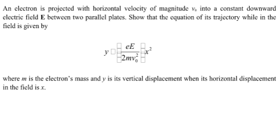 An electron is projected with horizontal velocity of magnitude v, into a constant downward
electric field E between two parallel plates. Show that the equation of its trajectory while in the
field is given by
eE
y D
2mv
where m is the electron's mass and y is its vertical displacement when its horizontal displacement
in the field is x.
